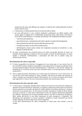 6
società (una tale stima sarà effettuata, per esempio, in relazione alla vendita potenziale di tutta la
società o parte di essa);
e. l’obsolescenza o il deterioramento fisico di un’attività risulta evidente;
f. nel corso dell’esercizio si sono verificati significativi cambiamenti con effetto negativo sulla
società, oppure si suppone che si verificheranno nel prossimo futuro, nella misura o nel modo in
cui un’attività viene utilizzata o ci si attende sarà utilizzata. Tali cambiamenti includono casi quali:
 l’attività diventa inutilizzata,
 piani di dismissione o ristrutturazione del settore operativo al quale l’attività appartiene,
 piani di dismissione dell’attività prima della data prima prevista,
 la ridefinizione della vita utile dell’immobilizzazione,
 dall’informativa interna risulta evidente che l’andamento economico di un’attività è, o sarà,
peggiore di quanto previsto.
14. Se esiste un’indicazione che un’attività possa aver subito una perdita durevole di valore, ciò
potrebbe rendere opportuno rivederne la vita utile residua, il criterio di ammortamento o il valore
residuo e rettificarli conformemente, a prescindere dal fatto che la perdita venga poi
effettivamente rilevata.
Determinazione del valore recuperabile
15. Il valore recuperabile di un’attività è il maggiore tra il suo valore equo e il suo valore d’uso. Se
non è possibile stimare l’importo recuperabile di una singola attività in quanto non produce flussi
di cassa autonomi rispetto alle altre immobilizzazioni, i riferimenti a “una attività” riportati nei
paragrafi da 12 a 22 devono essere letti come riferimenti anche a “un’unita generatrice di flussi di
cassa (UGC)”.
16. Non è sempre necessario determinare sia il valore equo di un’attività sia il suo valore d’uso. Se
uno dei due valori risulta superiore al valore contabile, l’attività non ha subito una riduzione di
valore e, dunque, non è necessario stimare l’altro importo. Se vi è motivo di ritenere che il valore
equo approssimi il valore d’uso non è necessario procedere alla stima di quest’ultimo.
Determinazione del valore equo (fair value)
17. Il valore equo è l’ammontare ottenibile dalla vendita di un’attività in una transazione ordinaria tra
operatori di mercato alla data di valutazione. La migliore evidenza del valore equo di un’attività è
il prezzo pattuito in un accordo vincolante di vendita stabilito in una libera transazione o il prezzo
di mercato in un mercato attivo. Se non esiste un accordo vincolante di vendita né alcun mercato
attivo per un’attività, il valore equo è determinato in base alle migliori informazioni disponibili
per riflettere l’ammontare che la società potrebbe ottenere, alla data di riferimento del bilancio,
dalla vendita dell’attività in una libera transazione tra parti consapevoli e disponibili. Nel
determinare tale ammontare, la società considera il risultato di recenti transazioni per attività
similari effettuate all’interno dello stesso settore industriale.
Ai fini della determinazione del valore recuperabile, al valore equo sono sottratti i costi di
vendita.
 