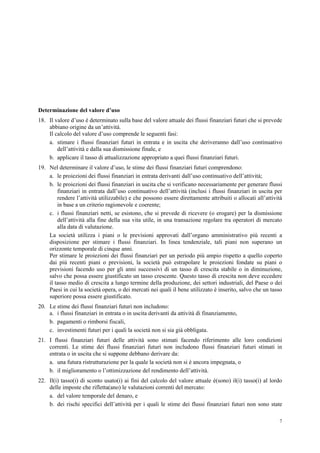 7
Determinazione del valore d’uso
18. Il valore d’uso è determinato sulla base del valore attuale dei flussi finanziari futuri che si prevede
abbiano origine da un’attività.
Il calcolo del valore d’uso comprende le seguenti fasi:
a. stimare i flussi finanziari futuri in entrata e in uscita che deriveranno dall’uso continuativo
dell’attività e dalla sua dismissione finale, e
b. applicare il tasso di attualizzazione appropriato a quei flussi finanziari futuri.
19. Nel determinare il valore d’uso, le stime dei flussi finanziari futuri comprendono:
a. le proiezioni dei flussi finanziari in entrata derivanti dall’uso continuativo dell’attività;
b. le proiezioni dei flussi finanziari in uscita che si verificano necessariamente per generare flussi
finanziari in entrata dall’uso continuativo dell’attività (inclusi i flussi finanziari in uscita per
rendere l’attività utilizzabile) e che possono essere direttamente attribuiti o allocati all’attività
in base a un criterio ragionevole e coerente;
c. i flussi finanziari netti, se esistono, che si prevede di ricevere (o erogare) per la dismissione
dell’attività alla fine della sua vita utile, in una transazione regolare tra operatori di mercato
alla data di valutazione.
La società utilizza i piani o le previsioni approvati dall’organo amministrativo più recenti a
disposizione per stimare i flussi finanziari. In linea tendenziale, tali piani non superano un
orizzonte temporale di cinque anni.
Per stimare le proiezioni dei flussi finanziari per un periodo più ampio rispetto a quello coperto
dai più recenti piani o previsioni, la società può estrapolare le proiezioni fondate su piani o
previsioni facendo uso per gli anni successivi di un tasso di crescita stabile o in diminuzione,
salvo che possa essere giustificato un tasso crescente. Questo tasso di crescita non deve eccedere
il tasso medio di crescita a lungo termine della produzione, dei settori industriali, del Paese o dei
Paesi in cui la società opera, o dei mercati nei quali il bene utilizzato è inserito, salvo che un tasso
superiore possa essere giustificato.
20. Le stime dei flussi finanziari futuri non includono:
a. i flussi finanziari in entrata o in uscita derivanti da attività di finanziamento,
b. pagamenti o rimborsi fiscali,
c. investimenti futuri per i quali la società non si sia già obbligata.
21. I flussi finanziari futuri delle attività sono stimati facendo riferimento alle loro condizioni
correnti. Le stime dei flussi finanziari futuri non includono flussi finanziari futuri stimati in
entrata o in uscita che si suppone debbano derivare da:
a. una futura ristrutturazione per la quale la società non si è ancora impegnata, o
b. il miglioramento o l’ottimizzazione del rendimento dell’attività.
22. Il(i) tasso(i) di sconto usato(i) ai fini del calcolo del valore attuale è(sono) il(i) tasso(i) al lordo
delle imposte che rifletta(ano) le valutazioni correnti del mercato:
a. del valore temporale del denaro, e
b. dei rischi specifici dell’attività per i quali le stime dei flussi finanziari futuri non sono state
 
