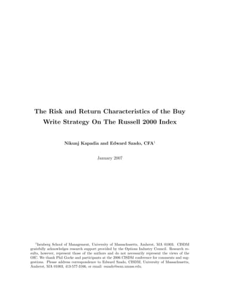 The Risk and Return Characteristics of the Buy
       Write Strategy On The Russell 2000 Index


                    Nikunj Kapadia and Edward Szado, CFA1


                                        January 2007




  1
    Isenberg School of Management, University of Massachusetts, Amherst, MA 01003. CISDM
gratefully acknowledges research support provided by the Options Industry Council. Research re-
sults, however, represent those of the authors and do not necessarily represent the views of the
OIC. We thank Phil Gocke and participants at the 2006 CISDM conference for comments and sug-
gestions. Please address correspondence to Edward Szado, CISDM, University of Massachusetts,
Amherst, MA 01003, 413-577-3166, or email: eszado@som.umass.edu.
 