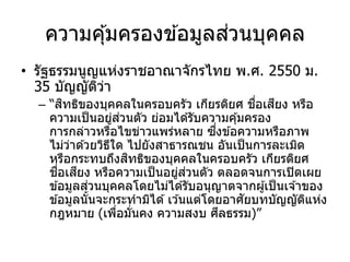 ความคุ้มครองข ้อมูลส่วนบุคคล
• รัฐธรรมนูญแห่งราชอาณาจักรไทย พ.ศ. 2550 ม.
35 บัญญัติว่า
– “สิทธิของบุคคลในครอบครัว เกียรติยศ ชื่อเสียง หรือ
ความเป็นอยู่ส่วนตัว ย่อมได ้รับความคุ้มครอง
การกล่าวหรือไขข่าวแพร่หลาย ซึ่งข ้อความหรือภาพ
ไม่ว่าด ้วยวิธีใด ไปยังสาธารณชน อันเป็นการละเมิด
หรือกระทบถึงสิทธิของบุคคลในครอบครัว เกียรติยศ
ชื่อเสียง หรือความเป็นอยู่ส่วนตัว ตลอดจนการเปิดเผย
ข ้อมูลส่วนบุคคลโดยไม่ได ้รับอนุญาตจากผู้เป็นเจ ้าของ
ข ้อมูลนั้นจะกระทามิได ้เว ้นแต่โดยอาศัยบทบัญญัติแห่ง
กฎหมาย (เพื่อมั่นคง ความสงบ ศีลธรรม)”
 