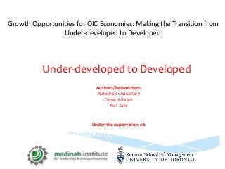 Growth Opportunities for OIC Economies: Making the Transition from
Under-developed to Developed
Ash Zare
Under the supervision of:
Prof. Walid Hejazi, Rotman School of
Management
Imran Zawwar, Madinah Institute for
Leadership & Entrepreneurship (MILE)
th Opportunities for OIC
Economies: Making the Transition from
Under-developed to Developed
Authors/Researchers:
Abhishek Chaudhary
Omer Saleem
Ash Zare
Under the supervision of:
 