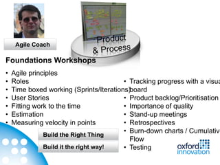 Agile Coach

Foundations Workshops
•   Agile principles
•   Roles                                • Tracking progress with a visua
•   Time boxed working (Sprints/Iterations)board
•   User Stories                         • Product backlog/Prioritisation
•   Fitting work to the time             • Importance of quality
•   Estimation                           • Stand-up meetings
•   Measuring velocity in points         • Retrospectives
                                         • Burn-down charts / Cumulative
               Build the Right Thing
                                           Flow
               Build it the right way!   • Testing
 