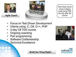 One Team found
                                             a bug in legacy
                                            code using TDD
                                            the day after the
Agile Coach                                      course



 •   Focus on Test Driven Development
 •   Clients using: C, C#, C++, PHP
 •   2-day C# TDD course
 •   Ongoing coaching
 •   Pair programming
 •   Software Craftsmanship
 •   Technical Excellence


                   Build the Thing Right!
 