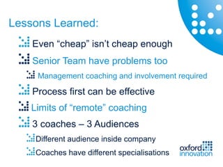Lessons Learned:
    Even “cheap” isn’t cheap enough
    Senior Team have problems too
     Management coaching and involvement required

    Process first can be effective
    Limits of “remote” coaching
    3 coaches – 3 Audiences
     Different audience inside company
     Coaches have different specialisations
 
