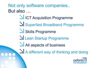 Not only software companies..
But also …
       ICT Acquisition Programme
       Superfast Broadband Programme
       Skills Programme
       Lean Startup Programme
       All aspects of business
       A different way of thinking and doing
 