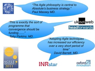 “The Agile philosophy is central to
                   Absolute’s business strategy.”
                   Paul Massey MD.


“This is exactly the sort of
programme that
convergence should be
funding……”
 Toby Parkins. MD.
                               “Adopting Agile techniques
                               has increased our efficiency
                                over a very short period of
                                          time”
                                    David Barrett. MD.
 