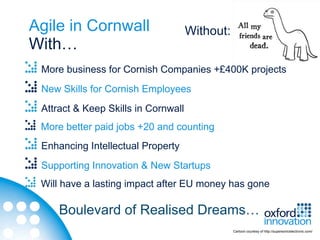 Agile in Cornwall                    Without:
With…
 More business for Cornish Companies +£400K projects
 New Skills for Cornish Employees
 Attract & Keep Skills in Cornwall
 More better paid jobs +20 and counting
 Enhancing Intellectual Property
 Supporting Innovation & New Startups
 Will have a lasting impact after EU money has gone

     Boulevard of Realised Dreams…
                                                Cartoon courtesy of http://supersonicelectronic.com/
 