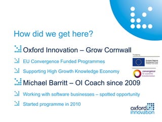 How did we get here?
  Oxford Innovation – Grow Cornwall
  EU Convergence Funded Programmes

  Supporting High Growth Knowledge Economy

  Michael Barritt – OI Coach since 2009
  Working with software businesses – spotted opportunity

  Started programme in 2010
 
