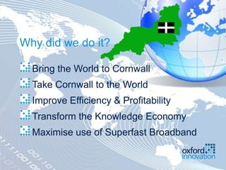 Why did we do it?

  Bring the World to Cornwall
  Take Cornwall to the World
  Improve Efficiency & Profitability
  Transform the Knowledge Economy
  Maximise use of Superfast Broadband
 