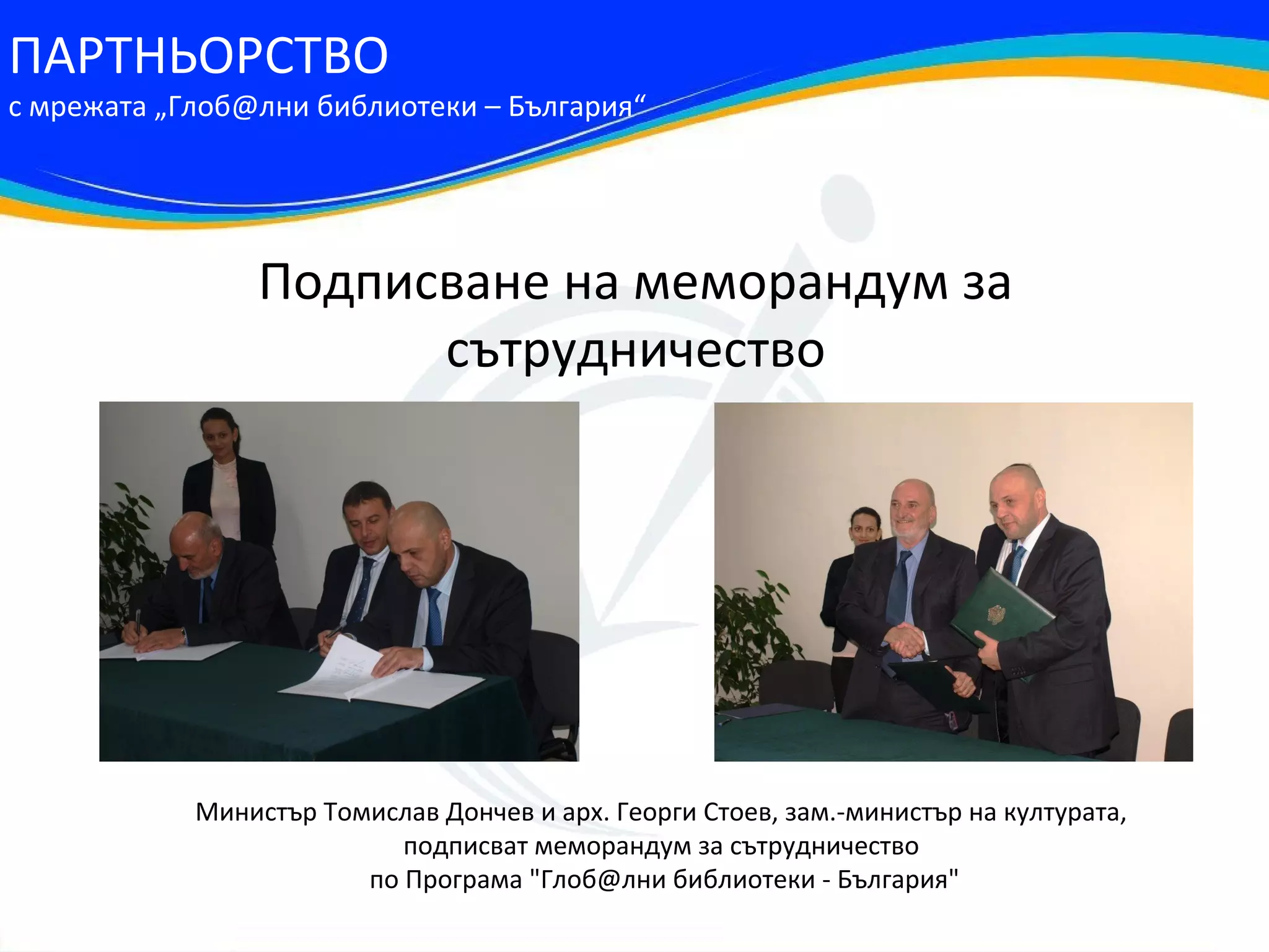 ПАРТНЬОРСТВО
с мрежата „Глоб@лни библиотеки – България“




                Подписване на меморандум за
                      сътрудничество




            Министър Томислав Дончев и арх. Георги Стоев, зам.-министър на културата,
                           подписват меморандум за сътрудничество
                        по Програма "Глоб@лни библиотеки - България"
 