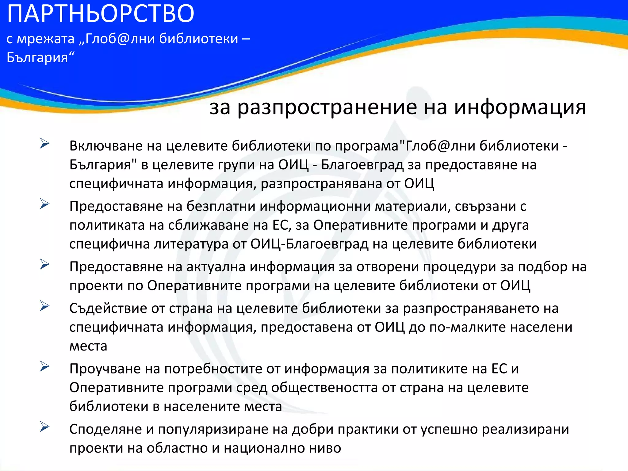 ПАРТНЬОРСТВО
с мрежата „Глоб@лни библиотеки –
България“


                          за разпространение на информация
       Включване на целевите библиотеки по програма"Глоб@лни библиотеки -
        България" в целевите групи на ОИЦ - Благоевград за предоставяне на
        специфичната информация, разпространявана от ОИЦ
       Предоставяне на безплатни информационни материали, свързани с
        политиката на сближаване на ЕС, за Оперативните програми и друга
        специфична литература от ОИЦ-Благоевград на целевите библиотеки
       Предоставяне на актуална информация за отворени процедури за подбор на
        проекти по Оперативните програми на целевите библиотеки от ОИЦ
       Съдействие от страна на целевите библиотеки за разпространяването на
        специфичната информация, предоставена от ОИЦ до по-малките населени
        места
       Проучване на потребностите от информация за политиките на ЕС и
        Оперативните програми сред обществеността от страна на целевите
        библиотеки в населените места
       Споделяне и популяризиране на добри практики от успешно реализирани
        проекти на областно и национално ниво
 