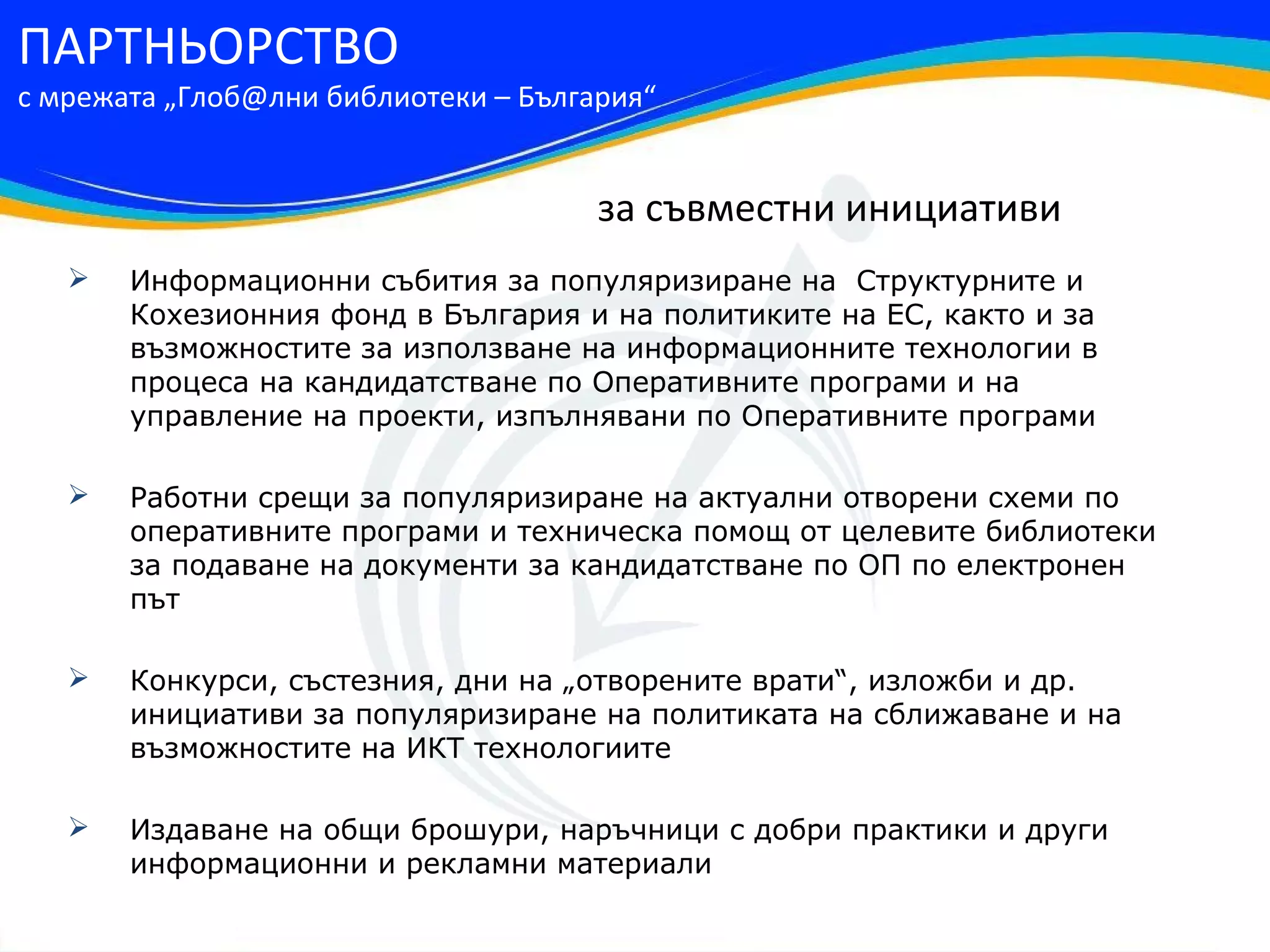 ПАРТНЬОРСТВО
с мрежата „Глоб@лни библиотеки – България“


                                      за съвместни инициативи
      Информационни събития за популяризиране на Структурните и
       Кохезионния фонд в България и на политиките на ЕС, както и за
       възможностите за използване на информационните технологии в
       процеса на кандидатстване по Оперативните програми и на
       управление на проекти, изпълнявани по Оперативните програми

      Работни срещи за популяризиране на актуални отворени схеми по
       оперативните програми и техническа помощ от целевите библиотеки
       за подаване на документи за кандидатстване по ОП по електронен
       път

      Конкурси, състезния, дни на „отворените врати“, изложби и др.
       инициативи за популяризиране на политиката на сближаване и на
       възможностите на ИКТ технологиите

      Издаване на общи брошури, наръчници с добри практики и други
       информационни и рекламни материали
 