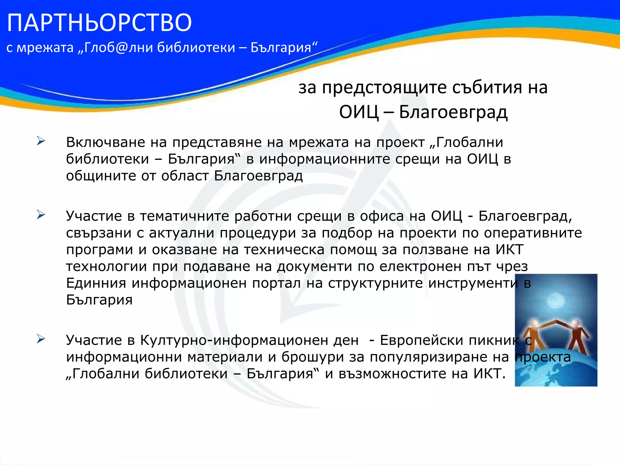ПАРТНЬОРСТВО
с мрежата „Глоб@лни библиотеки – България“

                                       за предстоящите събития на
                                            ОИЦ – Благоевград
       Включване на представяне на мрежата на проект „Глобални
        библиотеки – България“ в информационните срещи на ОИЦ в
        общините от област Благоевград

       Участие в тематичните работни срещи в офиса на ОИЦ - Благоевград,
        свързани с актуални процедури за подбор на проекти по оперативните
        програми и оказване на техническа помощ за ползване на ИКТ
        технологии при подаване на документи по електронен път чрез
        Единния информационен портал на структурните инструменти в
        България

       Участие в Културно-информационен ден - Европейски пикник с
        информационни материали и брошури за популяризиране на проекта
        „Глобални библиотеки – България“ и възможностите на ИКТ.
 