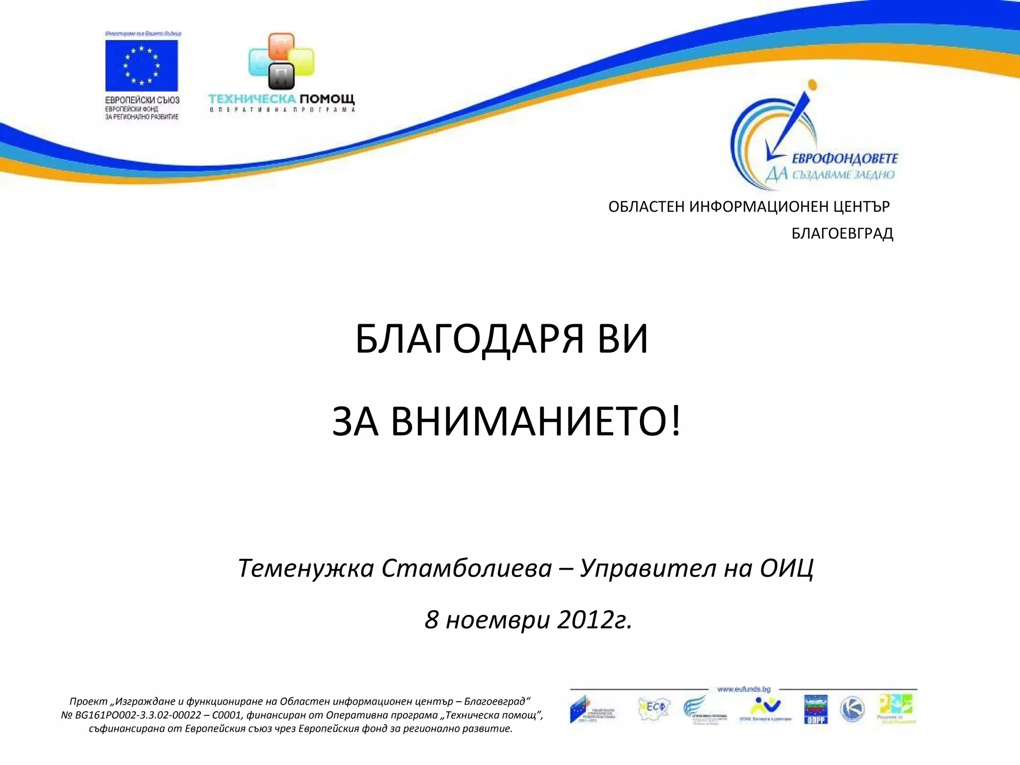 ОБЛАСТЕН ИНФОРМАЦИОНЕН ЦЕНТЪР
                                                                                                             БЛАГОЕВГРАД




                                                     БЛАГОДАРЯ ВИ
                                                 ЗА ВНИМАНИЕТО!


                                Теменужка Стамболиева – Управител на ОИЦ
                                                                  8 ноември 2012г.

 Проект „Изграждане и функциониране на Областен информационен център – Благоевград“
№ BG161PO002-3.3.02-00022 – C0001, финансиран от Оперативна програма „Техническа помощ”,
    съфинансирана от Европейския съюз чрез Европейския фонд за регионално развитие.
 