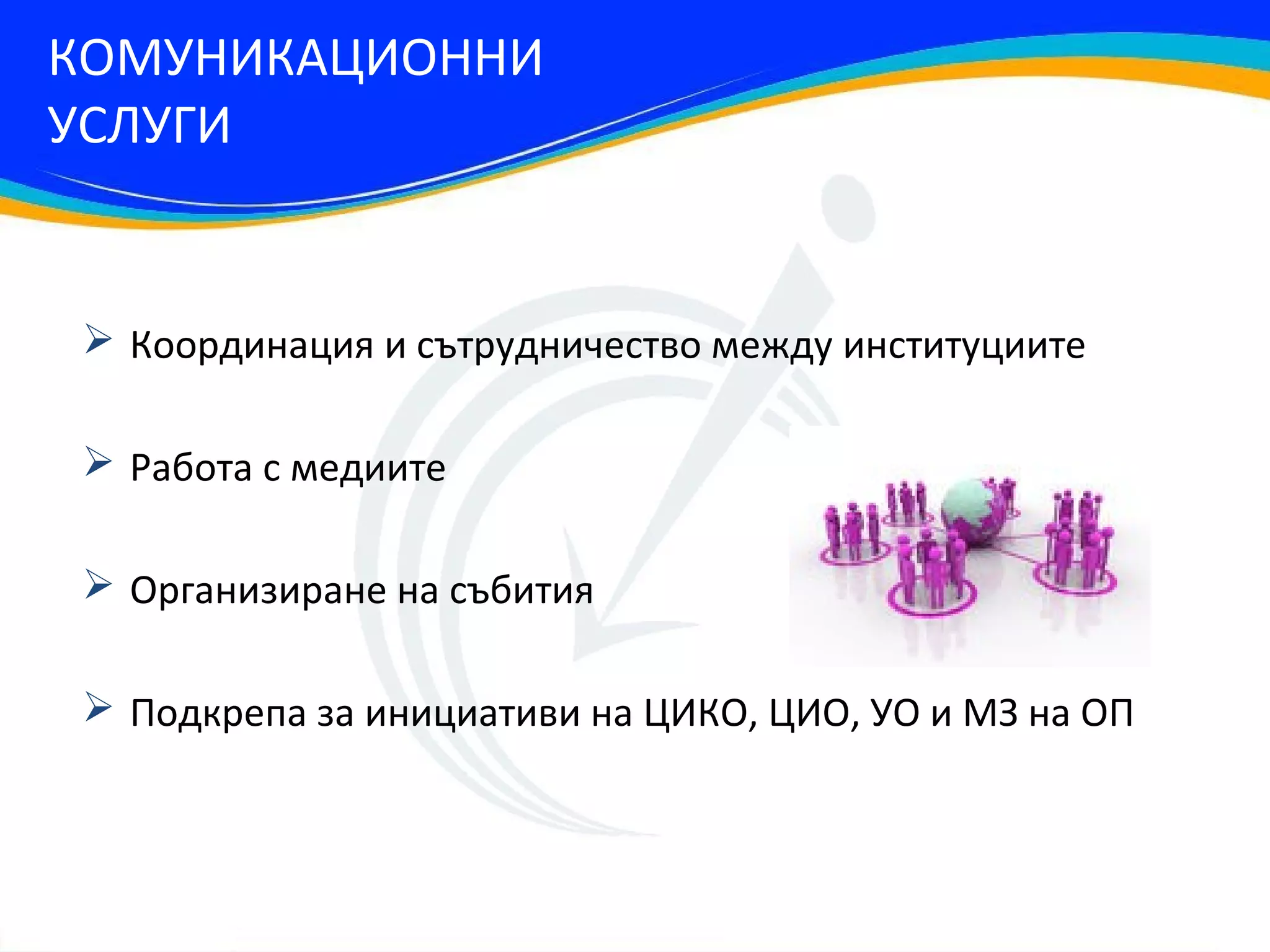 КОМУНИКАЦИОННИ
УСЛУГИ


 Координация и сътрудничество между институциите

 Работа с медиите

 Организиране на събития

 Подкрепа за инициативи на ЦИКО, ЦИО, УО и МЗ на ОП
 
