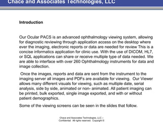 Chace and Associates Technologies, LLC


    Introduction


    Our Ocular PACS is an advanced ophthalmology viewing system, allowing
    for diagnostic reviewing through application access on the desktop where
    ever the imaging, electronic reports or data are needed for review This is a
    concise informatics application for clinic use. With the use of DICOM, HL7,
    or SQL applications can share or receive multiple type of data needed. We
    are able to interface with over 260 Ophthalmology instruments for data and
    image collection.
     Once the images, reports and data are sent from the instrument to the
    imaging server all images and PDFs are available for viewing. Our Viewer
    allows many different visuals for viewing, such as multiple date, serial
    analysis, side by side, animated or non- animated. All patient imaging can
    be printed, bulk exported, single image exported, and with or without
    patient demographics.
    Some of the viewing screens can be seen in the slides that follow.

                           Chace and Associates Technologies, LLC –
                          Confidential. All rights reserved. Copyright ©
 