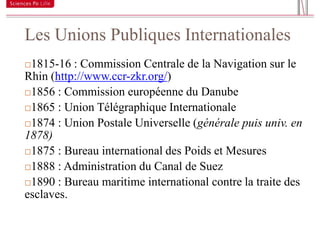 Les Unions Publiques Internationales
13


     1815-16 : Commission Centrale de la Navigation sur le
     Rhin (http://www.ccr-zkr.org/)
     1856 : Commission européenne du Danube

     1865 : Union Télégraphique Internationale

     1874 : Union Postale Universelle (générale puis univ. en
     1878)
     1875 : Bureau international des Poids et Mesures

     1888 : Administration du Canal de Suez

     1890 : Bureau maritime international contre la traite des
     esclaves.
 