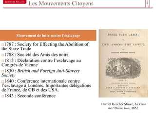 Les Mouvements Citoyens


14



       Mouvement de lutte contre l’esclavage

 1787 : Society for Effecting the Abolition of
the Slave Trade
1788 : Société des Amis des noirs

1815 : Déclaration contre l’esclavage au
Congrès de Vienne
1830 : British and Foreign Anti-Slavery
Society
1840 : Conférence internationale contre
l’esclavage à Londres. Importantes délégations
de France, de GB et des USA.
1843 : Seconde conférence

                                                  Harriet Beecher Stowe, La Case
                                                       de l’Oncle Tom, 1852.
 