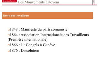 Les Mouvements Citoyens


15
 Droits des travailleurs




     1848 : Manifeste du parti comuniste
     1864 : Association Internationale des Travailleurs
     (Première internationale)
     1866 : 1er Congrès à Genève

     1876 : Dissolution
 