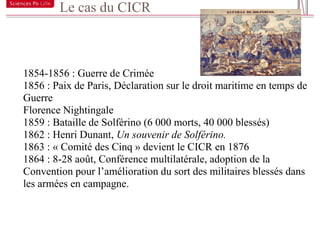 Le cas du CICR

19



     1854-1856 : Guerre de Crimée
     1856 : Paix de Paris, Déclaration sur le droit maritime en temps de
     Guerre
     Florence Nightingale
     1859 : Bataille de Solférino (6 000 morts, 40 000 blessés)
     1862 : Henri Dunant, Un souvenir de Solférino.
     1863 : « Comité des Cinq » devient le CICR en 1876
     1864 : 8-28 août, Conférence multilatérale, adoption de la
     Convention pour l’amélioration du sort des militaires blessés dans
     les armées en campagne.
 