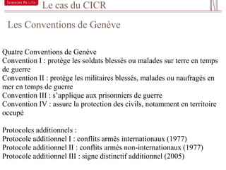 Le cas du CICR
 Les Conventions de Genève
21



Quatre Conventions de Genève
Convention I : protège les soldats blessés ou malades sur terre en temps
de guerre
Convention II : protège les militaires blessés, malades ou naufragés en
mer en temps de guerre
Convention III : s’applique aux prisonniers de guerre
Convention IV : assure la protection des civils, notamment en territoire
occupé

Protocoles additionnels :
Protocole additionnel I : conflits armés internationaux (1977)
Protocole additionnel II : conflits armés non-internationaux (1977)
Protocole additionnel III : signe distinctif additionnel (2005)
 