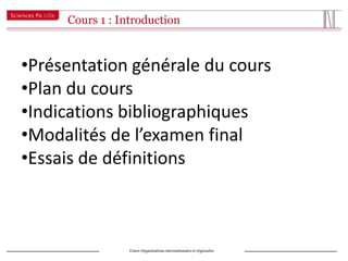 Cours 1 : Introduction



•Présentation générale du cours
•Plan du cours
•Indications bibliographiques
•Modalités de l’examen final
•Essais de définitions



                 Cours Organisations internationales et régionales
 