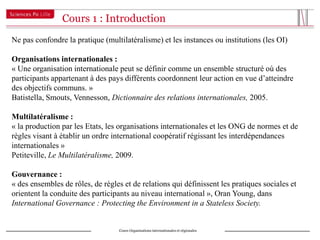 Cours 1 : Introduction
Ne pas confondre la pratique (multilatéralisme) et les instances ou institutions (les OI)

Organisations internationales :
« Une organisation internationale peut se définir comme un ensemble structuré où des
participants appartenant à des pays différents coordonnent leur action en vue d’atteindre
des objectifs communs. »
Batistella, Smouts, Vennesson, Dictionnaire des relations internationales, 2005.

Multilatéralisme :
« la production par les Etats, les organisations internationales et les ONG de normes et de
règles visant à établir un ordre international coopératif régissant les interdépendances
internationales »
Petiteville, Le Multilatéralisme, 2009.

Gouvernance :
« des ensembles de rôles, de règles et de relations qui définissent les pratiques sociales et
orientent la conduite des participants au niveau international », Oran Young, dans
International Governance : Protecting the Environment in a Stateless Society.


                                   Cours Organisations internationales et régionales
 