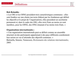 Définitions


Bob Reinalda :
« Les OIG et les OING possèdent trois caractéristiques communes : elles
sont fondées sur une charte (un texte élaboré par les fondateurs qui définit
les objectifs et le projet de l’organisation), elles possèdent un secrétariat
permanent et, dans le cadre des OIG, elles trois Etats au moins en sont
membres, pour les OING, des ONG émanant d’au moins trois Etats. »

Organisations internationales :
« Une organisation internationale peut se définir comme un ensemble
structuré où des participants appartenant à des pays différents coordonnent
leur action en vue d’atteindre des objectifs communs. »
Batistella, Smouts, Vennesson, Dictionnaire des relations internationales,
2005.




                          Cours Organisations internationales et régionales
 