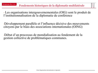 Fondements historiques de la diplomatie multilatérale

• Les organisations intergouvernementales (OIG) sont le produit de
l’institutionnalisation de la diplomatie de conférence

Développement parallèle et l’influence décisive des mouvements
•
citoyens par le biais des associations internationales (OING)

Début d’un processus de mondialisation au fondement de la
•
gestion collective de problématiques communes.




                         Cours Organisations internationales et régionales
 