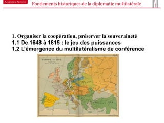 Fondements historiques de la diplomatie multilatérale



9



    1. Organiser la coopération, préserver la souveraineté
    1.1 De 1648 à 1815 : le jeu des puissances
    1.2 L’émergence du multilatéralisme de conférence
 