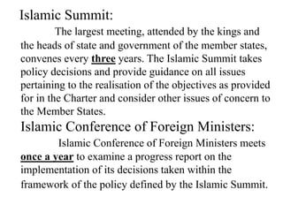 Islamic Summit:
The largest meeting, attended by the kings and
the heads of state and government of the member states,
convenes every three years. The Islamic Summit takes
policy decisions and provide guidance on all issues
pertaining to the realisation of the objectives as provided
for in the Charter and consider other issues of concern to
the Member States.
Islamic Conference of Foreign Ministers:
Islamic Conference of Foreign Ministers meets
once a year to examine a progress report on the
implementation of its decisions taken within the
framework of the policy defined by the Islamic Summit.
 