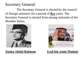 Secretary General:
The Secretary General is elected by the council
of foreign ministers for a period of five years. The
Secretary General is elected from among nationals of the
Member States.
Tunku Abdul Rahman Iyad bin Amin Madani
 