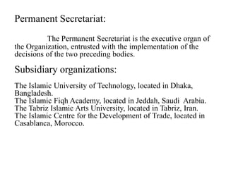Permanent Secretariat:
The Permanent Secretariat is the executive organ of
the Organization, entrusted with the implementation of the
decisions of the two preceding bodies.
Subsidiary organizations:
The Islamic University of Technology, located in Dhaka,
Bangladesh.
The Islamic Fiqh Academy, located in Jeddah, Saudi Arabia.
The Tabriz Islamic Arts University, located in Tabriz, Iran.
The Islamic Centre for the Development of Trade, located in
Casablanca, Morocco.
 