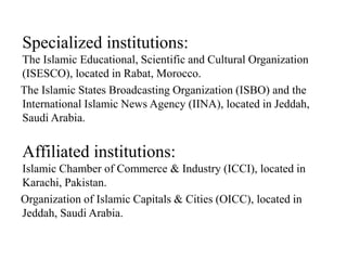 Specialized institutions:
The Islamic Educational, Scientific and Cultural Organization
(ISESCO), located in Rabat, Morocco.
The Islamic States Broadcasting Organization (ISBO) and the
International Islamic News Agency (IINA), located in Jeddah,
Saudi Arabia.
Affiliated institutions:
Islamic Chamber of Commerce & Industry (ICCI), located in
Karachi, Pakistan.
Organization of Islamic Capitals & Cities (OICC), located in
Jeddah, Saudi Arabia.
 