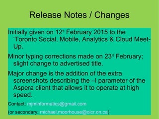 Release Notes / Changes
Initially given on 12th
February 2015 to the
‘Toronto Social, Mobile, Analytics & Cloud Meet-
Up.
Minor typing corrections made on 23rd
February;
slight change to advertised title.
Major change is the addition of the extra
screenshots describing the –l parameter of the
Aspera client that allows it to operate at high
speed.
Contact: mjminformatics@gmail.com
(or secondary: michael.moorhouse@oicr.on.ca)
 