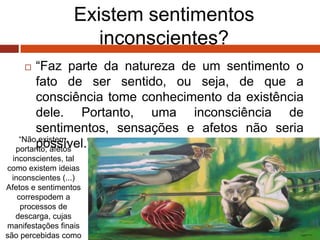 Existem sentimentos
inconscientes?
 “Faz parte da natureza de um sentimento o
fato de ser sentido, ou seja, de que a
consciência tome conhecimento da existência
dele. Portanto, uma inconsciência de
sentimentos, sensações e afetos não seria
possível.” (Freud, 1915)“Não existem,
portanto, afetos
inconscientes, tal
como existem ideias
inconscientes (...)
Afetos e sentimentos
correspodem a
processos de
descarga, cujas
manifestações finais
são percebidas como
 