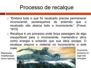 Processo de recalque
 “Embora tudo o que foi recalcado precise permanecer
inconsciente, esclareçamos de antemão que o
recalcado não abarca todo o inconsciente.” (Freud,
1915)
 Recalque é um processo onde força passagem de algo
insuportável para o inconsciente, mantendo-o ativo
como energia e evitando que sua ideia escape. O
recalque arquiva o material no inconsciente e este
material pulsará para sair, escapando ao sujeito.
Repressão
metaforizada
como represa
Economia
psíquica no
jogo das
energias
 