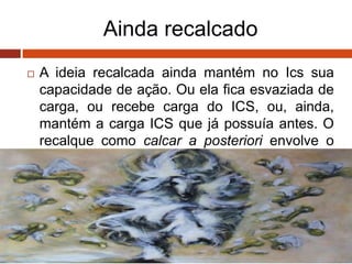 Ainda recalcado
 A ideia recalcada ainda mantém no Ics sua
capacidade de ação. Ou ela fica esvaziada de
carga, ou recebe carga do ICS, ou, ainda,
mantém a carga ICS que já possuía antes. O
recalque como calcar a posteriori envolve o
processo primário.
 