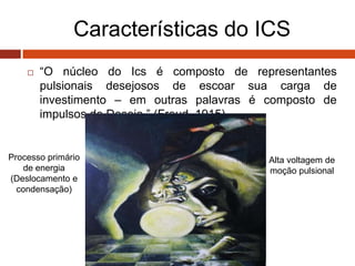 Características do ICS
 “O núcleo do Ics é composto de representantes
pulsionais desejosos de escoar sua carga de
investimento – em outras palavras é composto de
impulsos de Desejo.” (Freud, 1915)
Alta voltagem de
moção pulsional
Processo primário
de energia
(Deslocamento e
condensação)
 