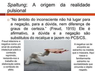 Spaltung; A origem da realidade
pulsional
 “No âmbito do inconsciente não há lugar para
a negação, para a dúvida, nem diferença de
graus de certeza.” (Freud, 1915) Ele é
afirmativo, a dúvida e a negação são
substitutos do recalque e jazem no PCS/CS.
Freud relaciona a
negativa como um
sinal de aceitação
intelectual sobre o
conteúdo
reprimido,
restando-nos o
trabalho de
elaboração sobre
o conteúdo do
afeto.
A negativa vai de
encontro ao
estranho na medida
que o mascara. Aqui
nasce o
familiarmente
estranho na
excitabilidade que
circunda o objeto
negado.
 