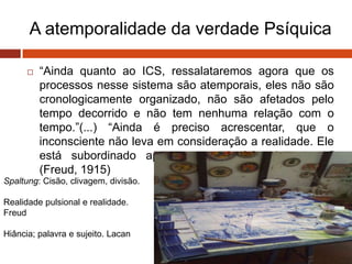 A atemporalidade da verdade Psíquica
 “Ainda quanto ao ICS, ressalataremos agora que os
processos nesse sistema são atemporais, eles não são
cronologicamente organizado, não são afetados pelo
tempo decorrido e não tem nenhuma relação com o
tempo.”(...) “Ainda é preciso acrescentar, que o
inconsciente não leva em consideração a realidade. Ele
está subordinado apenas ao princípio de prazer.”
(Freud, 1915)
Spaltung: Cisão, clivagem, divisão.
Realidade pulsional e realidade.
Freud
Hiância; palavra e sujeito. Lacan
 