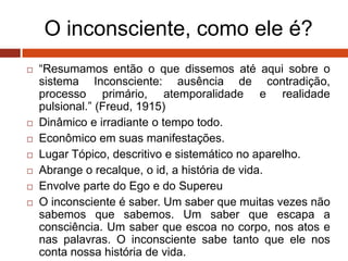 O inconsciente, como ele é?
 “Resumamos então o que dissemos até aqui sobre o
sistema Inconsciente: ausência de contradição,
processo primário, atemporalidade e realidade
pulsional.” (Freud, 1915)
 Dinâmico e irradiante o tempo todo.
 Econômico em suas manifestações.
 Lugar Tópico, descritivo e sistemático no aparelho.
 Abrange o recalque, o id, a história de vida.
 Envolve parte do Ego e do Supereu
 O inconsciente é saber. Um saber que muitas vezes não
sabemos que sabemos. Um saber que escapa a
consciência. Um saber que escoa no corpo, nos atos e
nas palavras. O inconsciente sabe tanto que ele nos
conta nossa história de vida.
 