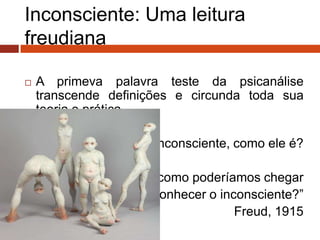 Inconsciente: Uma leitura
freudiana
 A primeva palavra teste da psicanálise
transcende definições e circunda toda sua
teoria e prática.
O inconsciente, como ele é?
“E como poderíamos chegar
a conhecer o inconsciente?”
Freud, 1915
 