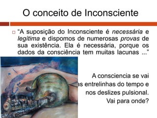 O conceito de Inconsciente
 “A suposição do Inconsciente é necessária e
legítima e dispomos de numerosas provas de
sua existência. Ela é necessária, porque os
dados da consciência tem muitas lacunas ...”
Freud, 1915
A consciencia se vai
nas entrelinhas do tempo e
nos deslizes pulsional.
Vai para onde?
 