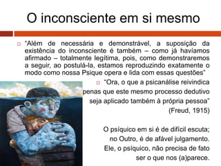 O inconsciente em si mesmo
 “Além de necessária e demonstrável, a suposição da
existência do inconsciente é também – como já havíamos
afirmado – totalmente legítima, pois, como demonstraremos
a seguir, ao postulá-la, estamos reproduzindo exatamente o
modo como nossa Psique opera e lida com essas questões”
 “Ora, o que a psicanálise reivindica
é apenas que este mesmo processo dedutivo
seja aplicado também à própria pessoa”
(Freud, 1915)
O psíquico em si é de difícil escuta;
no Outro, é de afável julgamento.
Ele, o psíquico, não precisa de fato
ser o que nos (a)parece.
 