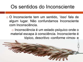 Os sentidos do Inconsciente
 O Inconsciente tem um sentido, „Isso‟ fala de
algum lugar. Não confundamos Inconsciente
com Inconsciência.
 Inconsciência é um estado psíquico onde o
material escapa à consciência. Inconsciente é
tópico, descritivo -conforme vimos- e
dinâmico.
 