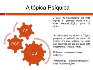 A tópica Psíquica
ICS
PCS
CS
O texto; “O Inconsciente” de 1915
registra a primeira tópica e é o
texto metapsicológico guia da
clínica.
“A psicanálise considera a Tópica
psíquica, e pretende ser capaz de
indicar em que sistema ou entre
que sistemas um ato psíquico está
ococrrendo.” (Freud, 1915)
Pulsares psíquicos entre os
sistemas.
Vorstellungs – Ideias recalcadas e
suas representações.
 