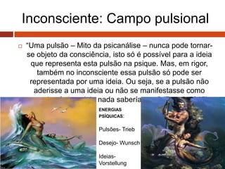 Inconsciente: Campo pulsional
 “Uma pulsão – Mito da psicanálise – nunca pode tornar-
se objeto da consciência, isto só é possível para a ideia
que representa esta pulsão na psique. Mas, em rigor,
também no inconsciente essa pulsão só pode ser
representada por uma ideia. Ou seja, se a pulsão não
aderisse a uma ideia ou não se manifestasse como
estado afetivo, dela nada saberíamos.” (Freud, 1915)
ENERGIAS
PSÍQUICAS:
Pulsões- Trieb
Desejo- Wunsch
Ideias-
Vorstellung
 