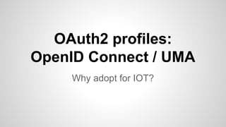 OAuth2 profiles: 
OpenID Connect / UMA 
Why adopt for IOT? 
 