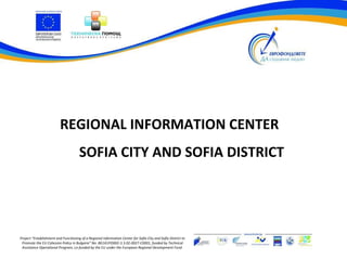 REGIONAL INFORMATION CENTER
                                      SOFIA CITY AND SOFIA DISTRICT




Project “Establishment and Functioning of a Regional Information Center for Sofia City and Sofia District to
 Promote the EU Cohesion Policy in Bulgaria” No. BG161PO002-3.3.02-0027-C0001, funded by Technical
 Assistance Operational Program, co-funded by the EU under the European Regional Development Fund.
 